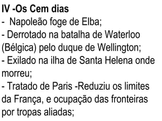 IV -Os Cem dias -  Napoleão foge de Elba; - Derrotado na batalha de Waterloo (Bélgica) pelo duque de Wellington; - Exilado na ilha de Santa Helena onde morreu; - Tratado de Paris -Reduziu os limites da França, e ocupação das fronteiras por tropas aliadas; 