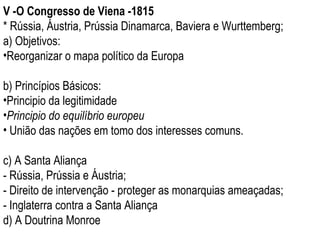 V -O Congresso de Viena -1815 * Rússia, Áustria, Prússia Dinamarca, Baviera e Wurttemberg; a) Objetivos:  Reorganizar o mapa político da Europa b) Princípios Básicos: Principio da legitimidade Principio do equilíbrio europeu União das nações em tomo dos interesses comuns. c) A Santa Aliança - Rússia, Prússia e Áustria; - Direito de intervenção - proteger as monarquias ameaçadas; - Inglaterra contra a Santa Aliança d) A Doutrina Monroe 