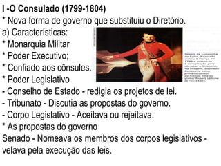 I -O Consulado (1799-1804) * Nova forma de governo que substituiu o Diretório. a) Características: * Monarquia Militar * Poder Executivo; * Confiado aos cônsules. * Poder Legislativo - Conselho de Estado - redigia os projetos de lei. - Tribunato - Discutia as propostas do governo. - Corpo Legislativo - Aceitava ou rejeitava. * As propostas do governo Senado - Nomeava os membros dos corpos legislativos - velava pela execução das leis. 