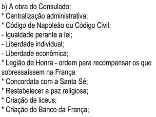 b) A obra do Consulado: * Centralização administrativa; * Código de Napoleão ou Código Civil; - Igualdade perante a lei;  - Liberdade individual; - Liberdade econômica; * Legião de Honra - ordem para recompensar os que sobressaíssem na França * Concordata com a Santa Sé; * Restabelecer a paz religiosa; * Criação de liceus;  * Criação do Banco da França; 
