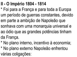 II - O Império 1804 - 1814 * Foi para a França e para toda a Europa um período de guerras constantes, devido em parte a ambição de Napoleão que sonhava com uma monarquia universal e ao ódio que as grandes potências tinham da França. * No plano interno, incentivo à economia; * No plano externo Napoleão enfrentou várias coligações: 