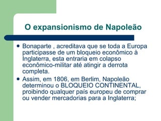 O expansionismo de Napoleão Bonaparte , acreditava que se toda a Europa participasse de um bloqueio econômico à Inglaterra, esta entraria em colapso econômico-militar até atingir a derrota completa. Assim, em 1806, em Berlim, Napoleão determinou o BLOQUEIO CONTINENTAL, proibindo qualquer país europeu de comprar ou vender mercadorias para a Inglaterra; 