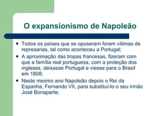 O expansionismo de Napoleão Todos os países que se opuseram foram vítimas de represarias, tal como aconteceu a Portugal; A aproximação das tropas francesas, fizeram com que a família real portuguesa, com a proteção dos ingleses, deixasse Portugal e viesse para o Brasil em 1808; Neste mesmo ano Napoleão depois o Rei da Espanha, Fernando VII, para substituí-lo o seu irmão José Bonaparte;  