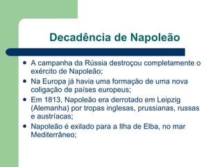 Decadência de Napoleão A campanha da Rússia destroçou completamente o exército de Napoleão; Na Europa já havia uma formação de uma nova coligação de países europeus; Em 1813, Napoleão era derrotado em Leipzig (Alemanha) por tropas inglesas, prussianas, russas e austríacas; Napoleão é exilado para a Ilha de Elba, no mar Mediterrâneo; 