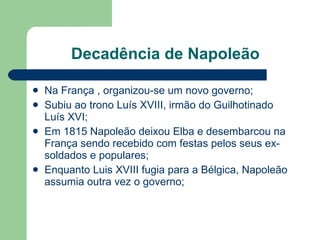Decadência de Napoleão Na França , organizou-se um novo governo; Subiu ao trono Luís XVIII, irmão do Guilhotinado Luís XVI; Em 1815 Napoleão deixou Elba e desembarcou na França sendo recebido com festas pelos seus ex-soldados e populares; Enquanto Luis XVIII fugia para a Bélgica, Napoleão assumia outra vez o governo; 