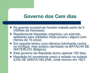 Governo dos Cem dias As guerras sucessivas haviam matado perto de 3 milhões de franceses; Rapidamente Napoleão organizou um exército, apelando para soldados muito jovens ( alguns com menos de 15 anos); Em seguida tentou uma ofensiva fulminante contra os inimigos, mas acabou derrotado na BATALHA DE WATERLOO (Bélgica); Este governo de Napoleão durou apenas 100 dias; Napoleão foi novamente preso e exilado na isolada ILHA DE SANTA HELENA, onde morreu em 1821;  