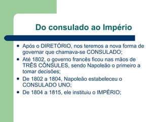Do consulado ao Império Após o DIRETÓRIO, nos teremos a nova forma de governar que chamava-se CONSULADO; Até 1802, o governo francês ficou nas mãos de TRÊS CÔNSULES, sendo Napoleão o primeiro a tomar decisões; De 1802 a 1804, Napoleão estabeleceu o CONSULADO UNO; De 1804 a 1815, ele instituiu o IMPÉRIO; 