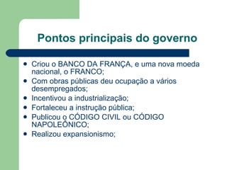 Pontos principais do governo Criou o BANCO DA FRANÇA, e uma nova moeda nacional, o FRANCO; Com obras públicas deu ocupação a vários desempregados; Incentivou a industrialização; Fortaleceu a instrução pública; Publicou o CÓDIGO CIVIL ou CÓDIGO NAPOLEÔNICO; Realizou expansionismo; 