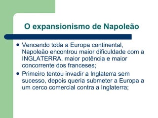 O expansionismo de Napoleão Vencendo toda a Europa continental, Napoleão encontrou maior dificuldade com a INGLATERRA, maior potência e maior concorrente dos franceses; Primeiro tentou invadir a Inglaterra sem sucesso, depois queria submeter a Europa a um cerco comercial contra a Inglaterra; 