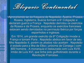 Bloqueio Continental Aproveitando-se da fraqueza de Napoleão, Áustria, Prússia, Rússia, Inglaterra, Suécia formam a 6 a  Coligação e declaram guerra a França . Napoleão derrotou os exércitos da Rússia e da Prússia, enquanto os exércitos franceses estavam sendo derrotados na península Ibérica por forças espanholas e inglesas. Em 1814, um grande exército da 6ª Coligação invade a França e tomam Paris . Napoleão abdica em favor de seu filho Napoleão II, porém os aliados não aceitam . Napoleão é exilado para a Ilha de Elba ( próxima de Córsega ) com 800 homens . A monarquia é restaurada com Luís XVIII, irmão de Luís XVI, que tinha sido guilhotinado durante a Revolução Francesa . 
