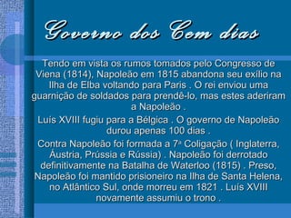 Governo dos Cem dias Tendo em vista os rumos tomados pelo Congresso de Viena (1814), Napoleão em 1815 abandona seu exílio na Ilha de Elba voltando para Paris . O rei enviou uma guarnição de soldados para prendê-lo, mas estes aderiram a Napoleão . Luís XVIII fugiu para a Bélgica . O governo de Napoleão durou apenas 100 dias . Contra Napoleão foi formada a 7 a  Coligação ( Inglaterra, Áustria, Prússia e Rússia) . Napoleão foi derrotado definitivamente na Batalha de Waterloo (1815) . Preso, Napoleão foi mantido prisioneiro na Ilha de Santa Helena, no Atlântico Sul, onde morreu em 1821 . Luís XVIII novamente assumiu o trono . 
