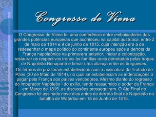 Congresso de Viena O Congresso de Viena foi uma conferência entre embaixadores das grandes potências europeias que aconteceu na capital austríaca, entre 2 de maio de 1814 e 9 de junho de 1815, cuja intenção era a de redesenhar o mapa político do continente europeu após a derrota da França napoleônica na primavera anterior, iniciar a colonização, restaurar os respectivos tronos às famílias reais derrotadas pelas tropas de Napoleão Bonaparte e firmar uma aliança entre os burgueses. Os termos de paz foram estabelecidos com a assinatura do Tratado de Paris (30 de Maio de 1814), no qual se estabeleciam as indenizações a pagar pela França aos países vencedores. Mesmo diante do regresso do imperador Napoleão I do exílio, tendo reassumido o poder da França em Março de 1815, as discussões prosseguiram. O Ato Final do Congresso foi assinado nove dias antes da derrota final de Napoleão na batalha de Waterloo em 18 de Junho de 1815. 