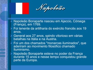 Napoleão Napoleão Bonaparte nasceu em Ajaccio, Córsega (França), em 1769.  Foi tenente da artilharia do exército francês aos 19 anos. General aos 27 anos, saindo vitorioso em várias batalhas na Itália e na Áustria.  Foi um dos chamados "monarcas iluminados", que aderiram ao movimento filosófico chamado Iluminismo.  Napoleão Bonaparte esteve no poder da França durante 15 anos e nesse tempo conquistou grande parte da Europa.  