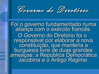 Governo do Diretório Foi o governo fundamentado numa aliança com o exército francês. O Governo do Diretório foi o responsável por elaborar a nova constituição, que manteria a burguesia livre de duas grandes ameaças: a República Democrática Jacobina e o Antigo Regime. 