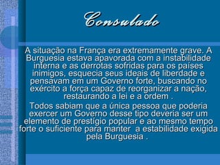 Consulado A situação na França era extremamente grave. A Burguesia estava apavorada com a instabilidade interna e as derrotas sofridas para os países inimigos, esquecia seus ideais de liberdade e pensavam em um Governo forte, buscando no exército a força capaz de reorganizar a nação, restaurando a lei e a ordem . Todos sabiam que a única pessoa que poderia exercer um Governo desse tipo deveria ser um elemento de prestígio popular e ao mesmo tempo forte o suficiente para manter  a estabilidade exigida pela Burguesia .  