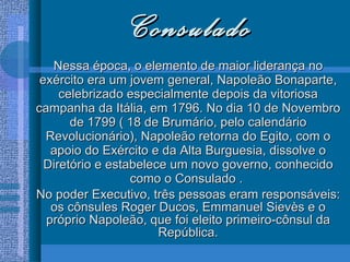Consulado Nessa época, o elemento de maior liderança no exército era um jovem general, Napoleão Bonaparte, celebrizado especialmente depois da vitoriosa campanha da Itália, em 1796. No dia 10 de Novembro de 1799 ( 18 de Brumário, pelo calendário Revolucionário), Napoleão retorna do Egito, com o apoio do Exército e da Alta Burguesia, dissolve o Diretório e estabelece um novo governo, conhecido como o Consulado .  No poder Executivo, três pessoas eram responsáveis: os cônsules Roger Ducos, Emmanuel Sievès e o próprio Napoleão, que foi eleito primeiro-cônsul da República. 