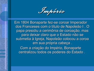 Império Em 1804 Bonaparte fez-se coroar Imperador dos Franceses com o título de Napoleão I . O papa presidiu a cerimônia de coroação, mas para deixar claro que o Estado não se submetia à Igreja, Napoleão colocou a coroa em sua própria cabeça . Com a criação do Império, Bonaparte centralizou todos os poderes do Estado .  