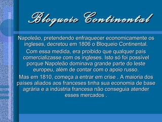 Bloqueio Continental Napoleão, pretendendo enfraquecer economicamente os ingleses, decretou em 1806 o Bloqueio Continental. Com essa medida, era proibido que qualquer país comercializasse com os ingleses. Isto só foi possível porque Napoleão dominava grande parte do leste europeu, além de contar com o apoio russo. Mas em 1810, começa a entrar em crise . A maioria dos países aliados aos franceses tinha sua economia de base agrária e a indústria francesa não conseguia atender esses mercados . 