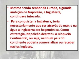 • Mesmo sendo senhor da Europa, a grande
  ambição de Napoleão, a Inglaterra,
  continuava intocada.
• Para conquistar a Inglaterra, teria
  necessariamente que ser através do mar, e na
  água a Inglaterra era hegemônica. Como
  estratégia, Napoleão decretou o Bloqueio
  Continental, ou seja, nenhum país do
  continente poderia comercializar ou receber
  navios ingleses.
 