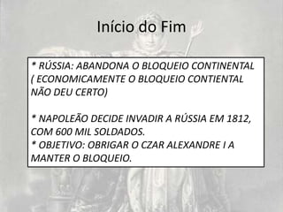 Início do Fim

* RÚSSIA: ABANDONA O BLOQUEIO CONTINENTAL
( ECONOMICAMENTE O BLOQUEIO CONTIENTAL
NÃO DEU CERTO)

* NAPOLEÃO DECIDE INVADIR A RÚSSIA EM 1812,
COM 600 MIL SOLDADOS.
* OBJETIVO: OBRIGAR O CZAR ALEXANDRE I A
MANTER O BLOQUEIO.
 