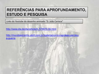 REFERÊNCIAS PARA APROFUNDAMENTO,
ESTUDO E PESQUISA
Links do Youtube do desenho animado "D. João Carioca"


http://www.dw.de/dw/article/0,,578870,00.html

http://mundoestranho.abril.com.br/materia/como-napoleao-perdeu-
a-guerra
 