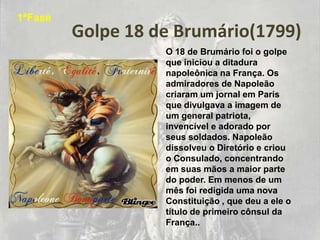 1ªFase
         Golpe 18 de Brumário(1799)
                   O 18 de Brumário foi o golpe
                   que iniciou a ditadura
                   napoleônica na França. Os
                   admiradores de Napoleão
                   criaram um jornal em Paris
                   que divulgava a imagem de
                   um general patriota,
                   invencível e adorado por
                   seus soldados. Napoleão
                   dissolveu o Diretório e criou
                   o Consulado, concentrando
                   em suas mãos a maior parte
                   do poder. Em menos de um
                   mês foi redigida uma nova
                   Constituição , que deu a ele o
                   título de primeiro cônsul da
                   França..
 