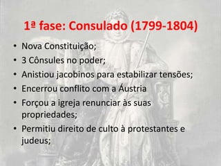 1ª fase: Consulado (1799-1804)
• Nova Constituição;
• 3 Cônsules no poder;
• Anistiou jacobinos para estabilizar tensões;
• Encerrou conflito com a Áustria
• Forçou a igreja renunciar às suas
  propriedades;
• Permitiu direito de culto à protestantes e
  judeus;
 