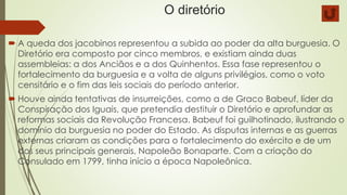 O diretório
 A queda dos jacobinos representou a subida ao poder da alta burguesia. O
Diretório era composto por cinco membros, e existiam ainda duas
assembleias: a dos Anciãos e a dos Quinhentos. Essa fase representou o
fortalecimento da burguesia e a volta de alguns privilégios, como o voto
censitário e o fim das leis sociais do período anterior.
 Houve ainda tentativas de insurreições, como a de Graco Babeuf, líder da
Conspiração dos Iguais, que pretendia destituir o Diretório e aprofundar as
reformas sociais da Revolução Francesa. Babeuf foi guilhotinado, ilustrando o
domínio da burguesia no poder do Estado. As disputas internas e as guerras
externas criaram as condições para o fortalecimento do exército e de um
dos seus principais generais, Napoleão Bonaparte. Com a criação do
Consulado em 1799, tinha início a época Napoleônica.
 