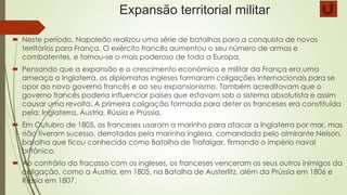 Expansão territorial militar
 Neste período, Napoleão realizou uma série de batalhas para a conquista de novos
territórios para França. O exército francês aumentou o seu número de armas e
combatentes, e tornou-se o mais poderoso de toda a Europa.
 Pensando que a expansão e o crescimento económico e militar da França era uma
ameaça a Inglaterra, os diplomatas ingleses formaram coligações internacionais para se
opor ao novo governo francês e ao seu expansionismo. Também acreditavam que o
governo francês poderia influenciar países que estavam sob o sistema absolutista e assim
causar uma revolta. A primeira coligação formada para deter os franceses era constituída
pela: Inglaterra, Áustria, Rússia e Prússia.
 Em Outubro de 1805, os franceses usaram a marinha para atacar a Inglaterra por mar, mas
não tiveram sucesso, derrotados pela marinha inglesa, comandada pelo almirante Nelson,
batalha que ficou conhecida como Batalha de Trafalgar, firmando o império naval
britânico.
 Ao contrário do fracasso com os ingleses, os franceses venceram os seus outros inimigos da
coligação, como a Áustria, em 1805, na Batalha de Austerlitz, além da Prússia em 1806 e
Rússia em 1807.
 
