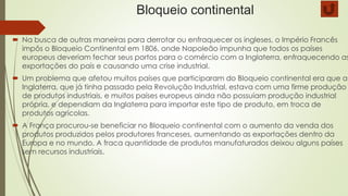 Bloqueio continental
 Na busca de outras maneiras para derrotar ou enfraquecer os ingleses, o Império Francês
impôs o Bloqueio Continental em 1806, onde Napoleão impunha que todos os países
europeus deveriam fechar seus portos para o comércio com a Inglaterra, enfraquecendo as
exportações do país e causando uma crise industrial.
 Um problema que afetou muitos países que participaram do Bloqueio continental era que a
Inglaterra, que já tinha passado pela Revolução Industrial, estava com uma firme produção
de produtos industriais, e muitos países europeus ainda não possuíam produção industrial
própria, e dependiam da Inglaterra para importar este tipo de produto, em troca de
produtos agrícolas.
 A França procurou-se beneficiar no Bloqueio continental com o aumento da venda dos
produtos produzidos pelos produtores franceses, aumentando as exportações dentro da
Europa e no mundo. A fraca quantidade de produtos manufaturados deixou alguns países
sem recursos industriais.
 