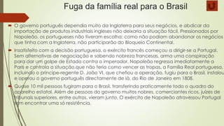 Fuga da família real para o Brasil
 O governo português dependia muito da Inglaterra para seus negócios, e abdicar da
importação de produtos industriais ingleses não deixaria a situação fácil. Pressionados por
Napoleão, os portugueses não tiveram escolha: como não podiam abandonar os negócios
que tinha com a Inglaterra, não participarão do Bloqueio Continental.
 Insatisfeito com a decisão portuguesa, o exército francês começou a dirigir-se a Portugal.
Sem alternativas de negociação e sabendo nobreza francesas, arma uma conspiração
para dar um golpe de Estado contra o imperador. Napoleão regressa imediatamente a
Paris e controla a situação.que não teria como vencer as tropas, a Família Real portuguesa,
incluindo o príncipe-regente D. João VI, que chefiou a operação, fugiu para o Brasil, instalou
e operou o governo português directamente de lá, do Rio de Janeiro em 1808.
 Quase 10 mil pessoas fugiram para o Brasil, transferindo praticamente todo o quadro do
aparelho estatal. Além de pessoas do governo muitos nobres, comerciantes ricos, juízes de
tribunais superiores, entre outros, vieram junto. O exército de Napoleão atravessou Portugal
sem encontrar uma só resistência.
 