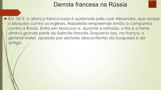 Derrota francesa na Rússia
 Em 1812, a aliança franco-russa é quebrada pelo czar Alexandre, que rompe
o bloqueio contra os ingleses. Napoleão empreende então a campanha
contra a Rússia. Entra em Moscovo e, durante a retirada, o frio e a fome
diminui grande parte do Exército francês. Enquanto isso, na França, o
general Malet, apoiado por sectores descontentes da burguesia e da
antiga.
 