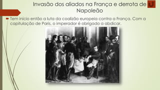 Invasão dos aliados na França e derrota de
Napoleão
 Tem início então a luta da coalizão europeia contra a França. Com a
capitulação de Paris, o imperador é obrigado a abdicar.
 