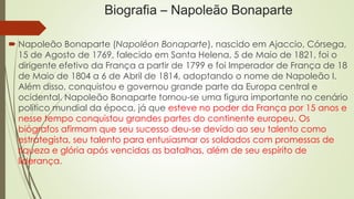 Biografia – Napoleão Bonaparte
 Napoleão Bonaparte (Napoléon Bonaparte), nascido em Ajaccio, Córsega,
15 de Agosto de 1769, falecido em Santa Helena, 5 de Maio de 1821, foi o
dirigente efetivo da França a partir de 1799 e foi Imperador de França de 18
de Maio de 1804 a 6 de Abril de 1814, adoptando o nome de Napoleão I.
Além disso, conquistou e governou grande parte da Europa central e
ocidental. Napoleão Bonaparte tornou-se uma figura importante no cenário
político mundial da época, já que esteve no poder da França por 15 anos e
nesse tempo conquistou grandes partes do continente europeu. Os
biógrafos afirmam que seu sucesso deu-se devido ao seu talento como
estrategista, seu talento para entusiasmar os soldados com promessas de
riqueza e glória após vencidas as batalhas, além de seu espírito de
liderança.
 