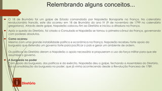 Relembrando alguns conceitos...
 O 18 de Brumário foi um golpe de Estado comandado por Napoleão Bonaparte na França. No calendário
revolucionário francês, este dia ocorreu em 18 de Brumário do ano IV (9 de novembro de 1799 no calendário
gregoriano). Através deste golpe, Napoleão colocou fim ao Diretório e iniciou a ditadura na França.
 Após a queda do Diretório, foi criado o Consulado e Napoleão se tornou o primeiro-cônsul da França, governando
com poderes absolutos.
 Como ocorreu
Mesmo com uma grande instabilidade política e econômica na França, Napoleão recebeu forte apoio da
burguesia que defendia um governo forte para pacificar o país e gerar um ambiente de ordem.
Os políticos do Diretório deram a Napoleão o apoio necessário e propuseram o uso da força militar para que ele
assumisse o governo.
 A burguesia no poder
Com apoio da burguesia, dos políticos e do exército, Napoleão deu o golpe, fechando a Assembleia do Diretório.
Foi a consolidação da burguesia no poder, que já vinha acontecendo desde a Revolução Francesa de 1789.
Diretório
 
