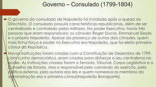 Governo – Consulado (1799-1804)
 O governo do consulado de Napoleão foi instalado após a queda do
Directório. O consulado possuía características republicanas, além de ser
centralizado e controlado pelos militares. No poder Executivo, havia três
pessoas que eram responsáveis: os cônsules Roger Ducos, Emmanuel Sieyès
e o próprio Napoleão. Apesar da presença de outros dois cônsules, quem
mais tinha força e poder no Executivo era Napoleão, que foi eleito primeiro-
cônsul da República.
 Novas instituições foram criadas com a Constituição de Dezembro de 1799,
com cunho democrático, eram criadas para disfarçar o seu centralismo no
poder. As instituições criadas foram o Senado, Tribunal, Corpo Legislativo e o
Conselho de Estado. Mas o responsável pelo comando do exército, pela
política externa, pela autoria das leis e quem nomeava os membros da
administração era o primeiro-cônsul(Napoleão Bonaparte).
 