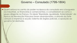 Governo – Consulado (1799-1804)
 Quem estava no centro do poder na época do consulado era a burguesia
(os industriais, os financistas e comerciantes), e consolidaram-se como o
grupo dirigente na França. Os ideais "liberdade, igualdade, fraternidade", da
época da Revolução Francesa foram abandonados, e através da forte
censura à imprensa e acção violenta de órgãos policiais, a oposição ao
governo foi destruida.
 