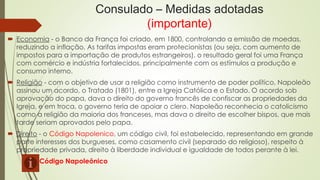 Consulado – Medidas adotadas
(importante)
 Economia - o Banco da França foi criado, em 1800, controlando a emissão de moedas,
reduzindo a inflação. As tarifas impostas eram protecionistas (ou seja, com aumento de
impostos para a importação de produtos estrangeiros), o resultado geral foi uma França
com comércio e indústria fortalecidos, principalmente com os estímulos a produção e
consumo interno.
 Religião - com o objetivo de usar a religião como instrumento de poder político, Napoleão
assinou um acordo, o Tratado (1801), entre a Igreja Católica e o Estado. O acordo sob
aprovação do papa, dava o direito do governo francês de confiscar as propriedades da
Igreja, e em troca, o governo teria de apoiar o clero. Napoleão reconhecia o catolicismo
como a religião da maioria dos franceses, mas dava o direito de escolher bispos, que mais
tarde seriam aprovados pelo papa.
 Direito - o Código Napolenico, um código civil, foi estabelecido, representando em grande
parte interesses dos burgueses, como casamento civil (separado do religioso), respeito à
propriedade privada, direito à liberdade individual e igualdade de todos perante à lei.
Código Napoleônico
 