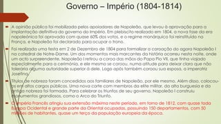 Governo – Império (1804-1814)
 A opinião pública foi mobilizada pelos apoiadores de Napoleão, que levou à aprovação para a
implantação definitiva do governo do Império. Em plebiscito realizado em 1804, a nova fase da era
napoleónica foi aprovada com quase 60% dos votos, e o regime monárquico foi reinstituído na
França, e Napoleão foi declarado para ocupar o trono.
 Foi realizada uma festa em 2 de Dezembro de 1804 para formalizar a coroação do agora Napoleão I
na catedral de Notre-Dame. Um dos momentos mais marcantes da história ocorreu nesta noite, onde
um acto surpreendente, Napoleão I retirou a coroa das mãos do Papa Pio VII, que tinha viajado
especialmente para a cerimónia, e ele mesmo se coroou, numa atitude para deixar claro que não
toleraria alguma autoridade superior á dele. Logo após também coroou sua esposa, a imperatriz
Josefina.
 Títulos de nobreza foram concedidos aos familiares de Napoleão, por ele mesmo. Além disso, colocou-
os em altos cargos públicos. Uma nova corte com membros da elite militar, da alta burguesia e da
antiga nobreza foi formada. Para celebrar os triunfos de seu governo, Napoleão I construiu
monumentos grandiosos, como o Arco do Triunfo.
 O Império Francês atingiu sua extensão máxima neste período, em torno de 1812, com quase toda
Europa Ocidental e grande parte da Oriental ocupadas, possuindo 150 departamentos, com 50
milhões de habitantes, quase um terço da população europeia da época.
 