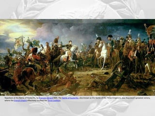 Napoleon at the Battle of Austerlitz, by François Gérard1805. The Battle of Austerlitz, also known as the Battle of the Three Emperors, was Napoleon's greatest victory,
where the French Empire effectively crushed the Third Coalition.
 