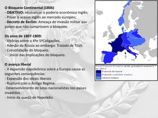 O Bloqueio Continental (1806)
- OBJETIVO: neutralizar o poderio econômico inglês;
- Privar o acesso inglês ao mercado europeu;
- Decreto de Berlim: Ameaça de invasão militar aos
países que não cumprissem o bloqueio.
Os anos de 1807-1809:
- Vitórias sobre a 4ªe 5ªColigações.
- Adesão da Rússia ao embargo: Tratado de Tilsit.
- Consolidação do bloqueio.
- Início das implicações do bloqueio.
O avanço liberal
- A expansão napoleônica sobre a Europa causa as
seguintes consequências:
- Expansão dos ideais liberais
- Ruptura com o Antigo Regime.
-Desenvolvimento de lutas nacionalistas nos países
invadidos.
- Início da queda de Napoleão.
 