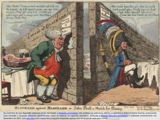 Ao contrário do que Napoleão esperava ao ter decretado o bloqueio continental, este acabou por prejudicar menos a Inglaterra e mais o Império francês, provocando
uma recessão e escassez alimentar generalizada, como se reflecte na seguinte caricatura, atribuída a George Moutard Woodward e publicada precisamente em
Novembro de 1807, com John Bull com a mesa farta enquanto Napoleão apenas tem um prato de sopa para comer:
 