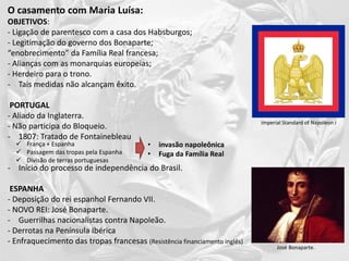 O casamento com Maria Luísa:
OBJETIVOS:
- Ligação de parentesco com a casa dos Habsburgos;
- Legitimação do governo dos Bonaparte;
“enobrecimento” da Família Real francesa;
- Alianças com as monarquias europeias;
- Herdeiro para o trono.
- Tais medidas não alcançam êxito.
PORTUGAL
- Aliado da Inglaterra.
- Não participa do Bloqueio.
- 1807: Tratado de Fontainebleau
- Início do processo de independência do Brasil.
ESPANHA
- Deposição do rei espanhol Fernando VII.
- NOVO REI: José Bonaparte.
- Guerrilhas nacionalistas contra Napoleão.
- Derrotas na Península Ibérica
- Enfraquecimento das tropas francesas (Resistência financiamento inglês)
 França + Espanha
 Passagem das tropas pela Espanha
 Divisão de terras portuguesas
• invasão napoleônica
• Fuga da Família Real
Imperial Standard of Napoleon I
José Bonaparte.
 