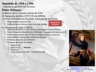 Napoleão de 1769 a 1799:
- Patente de general com 24 anos.
Êxitos militares:
a) Vitória sobre o levante realista de 1795.
b) Campanha da Itália (1797)  cria JORNAL
c) Paz de Campofórmio (Áustria): retomada de territórios
d) Campanha do Egito (1798-9):
.
Bonaparte at the Pont d'Arcole, by
Baron Antoine-Jean Gros, (ca. 1801), Musée du
Louvre, Paris
• Objetivo: bloquear a rota comercial da Inglaterra com Oriente
• Toma Alexandria (Batalha das Pirâmides – massacre de mamelucos)
• Frota francesa destruída  viver no Egito (cientistas e intelectuais)
• Jean-François Champollion (Pedra de Roseta)
• Partida autorizada por Diretório
• Proposta de Golpe de Estado
 Abade Seiyés
 Roger Ducos
 Talleyrand
 Lucien Bonaparte (irmão – Conselho dos 500)
Diretores
• Negociação à mesa de Chá
• Define próprios termos, sem consultar Estado
Reputação de
Invencível
 