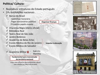 • Reproduzir estruturas do Estado português
• 1ªs instituições nacionais
 Banco do Brasil
 Imprensa Régia (diário oficial)
 Biblioteca Real
 Teatro Real de São João
 Jardim Botânico
 Academia de Belas Artes
 Escola Médica do Rio de Janeiro
 Escola Médica de Salvador
 Academia Militar
- Centralizar honerário
- Pagar funcionários públicos
- Primeiros papéis-moeda
Impulso à educação
- Exército
- Marinha
Organizar finanças
Fundamental para manutenção
do território nacional
Política/ Cultura:
Usam esta influencia para pressionar o Brasil
com relação ao trafico de escravos
 