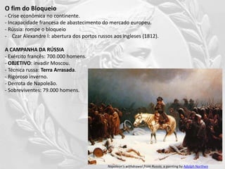 O fim do Bloqueio
- Crise econômica no continente.
- Incapacidade francesa de abastecimento do mercado europeu.
- Rússia: rompe o bloqueio
- Czar Alexandre I: abertura dos portos russos aos ingleses (1812).
A CAMPANHA DA RÚSSIA
- Exército francês: 700.000 homens.
- OBJETIVO: invadir Moscou.
- Técnica russa: Terra Arrasada.
- Rigoroso inverno.
- Derrota de Napoleão.
- Sobreviventes: 79.000 homens.
Napoleon's withdrawal from Russia, a painting by Adolph Northen
 