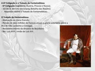 A 6ª Coligação e o Tratado de Fontainebleau
- 6ª Coligação (Inglaterra, Áustria, Prússia e Rússia).
- 10/1813: derrota em Leipzig (Batalha das Nações)
- Napoleão assina o Tratado de Fontainebleau.
O Tratado de Fontainebleau
- Abdicação do trono francês;
- Pensão de dois milhões de francos anuais e plena soberania sobre a
Ilha de Elba (próximo a Córsega).
- Restabelecimento da dinastia do Bourbons
- Rei: Luís XVIII, irmão de Luís XVI.
 