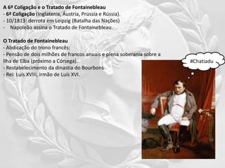 A 6ª Coligação e o Tratado de Fontainebleau
- 6ª Coligação (Inglaterra, Áustria, Prússia e Rússia).
- 10/1813: derrota em Leipzig (Batalha das Nações)
- Napoleão assina o Tratado de Fontainebleau.
O Tratado de Fontainebleau
- Abdicação do trono francês;
- Pensão de dois milhões de francos anuais e plena soberania sobre a
Ilha de Elba (próximo a Córsega).
- Restabelecimento da dinastia do Bourbons
- Rei: Luís XVIII, irmão de Luís XVI.
#Chatiadu
 