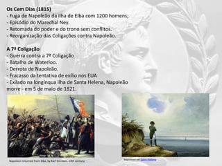 Os Cem Dias (1815)
- Fuga de Napoleão da ilha de Elba com 1200 homens;
- Episódio do Marechal Ney.
- Retomada do poder e do trono sem conflitos.
- Reorganização das Coligações contra Napoleão.
A 7ª Coligação
- Guerra contra a 7ª Coligação
- Batalha de Waterloo.
- Derrota de Napoleão.
- Fracasso da tentativa de exílio nos EUA
- Exilado na longínqua ilha de Santa Helena, Napoleão
morre - em 5 de maio de 1821.
Napoleon returned from Elba, by Karl Stenben, 19th century Napoleon on Saint Helena
 