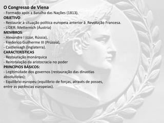 O Congresso de Viena
- Formado após a Batalha das Nações (1813).
OBJETIVO:
- Restaurar a situação política europeia anterior à Revolução Francesa.
- LÍDER: Metternich (Áustria)
MEMBROS:
- Alexandre I (czar, Rússia),
- Frederico Guilherme III (Prússia),
- Castlereagh (Inglaterra).
CARACTERÍSTICAS
- Restauração monárquica
- Reinstalação da aristocracia no poder
PRINCÍPIOS BÁSICOS:
- Legitimidade dos governos (restauração das dinastias
absolutistas);
- Equilíbrio europeu (equilíbrio de forças, através de posses,
entre as potências europeias).
 